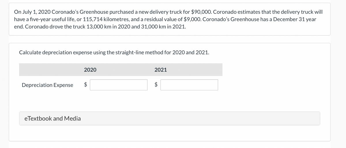 On July 1, 2020 Coronado's Greenhouse purchased a new delivery truck for $90,000. Coronado estimates that the delivery truck will
have a five-year useful life, or 115,714 kilometres, and a residual value of $9,000. Coronado's Greenhouse has a December 31 year
end. Coronado drove the truck 13,000 km in 2020 and 31,000 km in 2021.
Calculate depreciation expense using the straight-line method for 2020 and 2021.
Depreciation Expense
eTextbook and Media
2020
$
2021
$