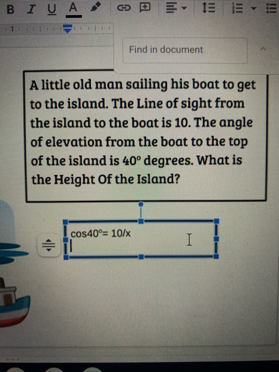 BIUA
川、 三 E、
Find in document
A little old man sailing his boat to get
to the island. The Line of sight from
the island to the boat is 10. The angle
of elevation from the boat to the top
of the island is 40° degrees. What is
the Height Of the Island?
cos40°= 10/x
!!!
小
