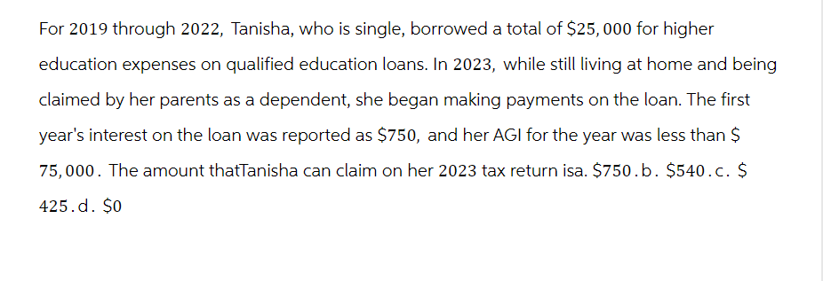 For 2019 through 2022, Tanisha, who is single, borrowed a total of $25,000 for higher
education expenses on qualified education loans. In 2023, while still living at home and being
claimed by her parents as a dependent, she began making payments on the loan. The first
year's interest on the loan was reported as $750, and her AGI for the year was less than $
75,000. The amount thatTanisha can claim on her 2023 tax return isa. $750.b. $540.c. $
425.d. $0