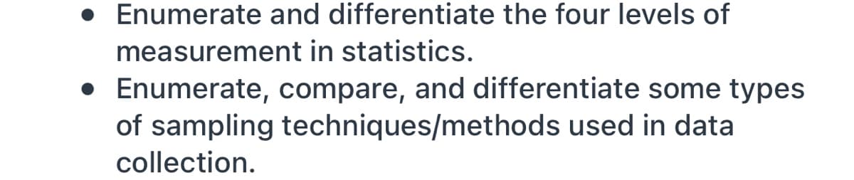 • Enumerate and differentiate the four levels of
measurement in statistics.
• Enumerate, compare, and differentiate some types
of sampling techniques/methods used in data
collection.
