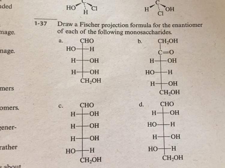 nded
HO
CI
HO
Cl
H
1-37
Draw a Fischer projection formula for the enantiomer
of each of the following monosaccharides.
mage.
ÇHO
b.
CH,OH
a.
Но-
mage.
C=0
H-
HO-
H-
-ОН
H-
HO-
HO H
ČH,OH
H-
O-
mers
CH,OH
CHO
d.
СНО
с.
omers.
H OH
H-
-ОН
H-
HO H
gener-
Но-
H OH
H FOH
rather
HO
-H-
HO
-H-
ČH,OH
CH,OH
about
