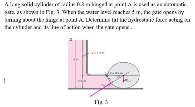 A long solid cylinder of radius 0.8 m hinged at point A is used as an automatic
gate, as shown in Fig. 3. When the water level reaches 5 m, the gate opens by
turning about the hinge at point A. Determine (a) the hydrostatic force acting on
the cylinder and its line of action when the gate opens.
4.2 m
5m
R=0.8 m
0.8 m
Fig. 3
