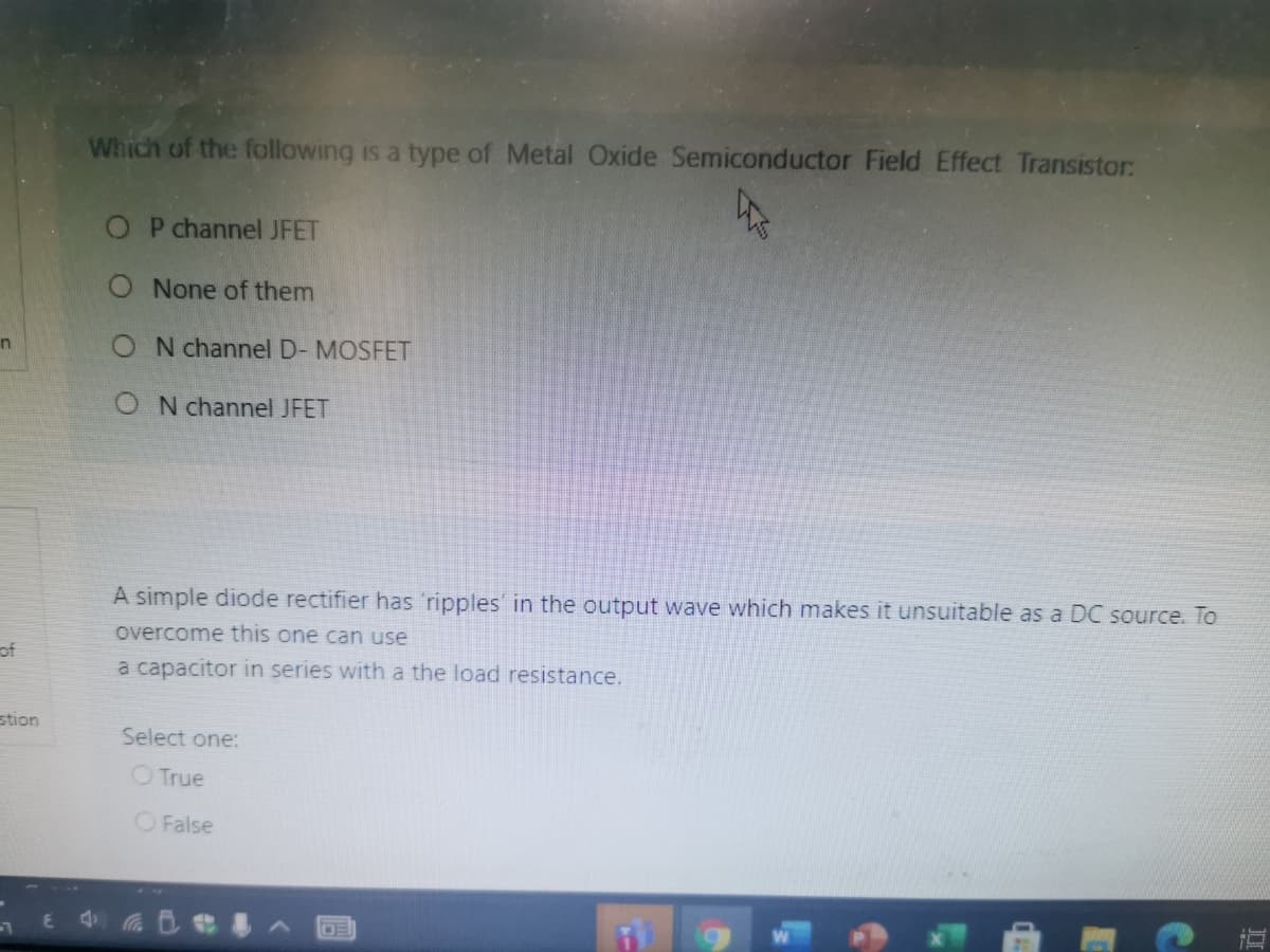Which of the following is a type of Metal Oxide Semiconductor Field Effect Transistor:
O P channel JFET
O None of them
O N channel D- MOSFET
in
O N channel JFET
A simple diode rectifier has 'ripples in the output wave which makes it unsuitable as a DC source. To
overcome this one can use
of
a capacitor in series with a the load resistance.
stion
Select one:
O True
O False
