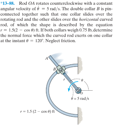 *13-88. Rod OA rotates counterclockwise with a constant
angular velocity of ở = 5 rad/s. The double collar B is pin-
connected together such that one collar slides over the
rotating rod and the other slides over the horizontal curved
rod, of which the shape is described by the equation
r = 1.5(2 – cos 0) ft. If both collars weigh 0.75 lb, determine
the normal force which the curved rod exerts on one collar
at the instant 0 = 120°. Neglect friction.
B.
ở = 5 rad/s
r= 1.5 (2 – cos 0) ft
