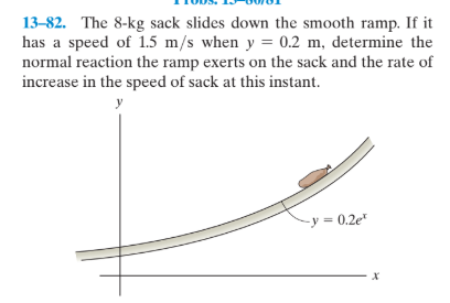 13-82. The 8-kg sack slides down the smooth ramp. If it
has a speed of 1.5 m/s when y = 0.2 m, determine the
normal reaction the ramp exerts on the sack and the rate of
increase in the speed of sack at this instant.
-y = 0.2e"
х
