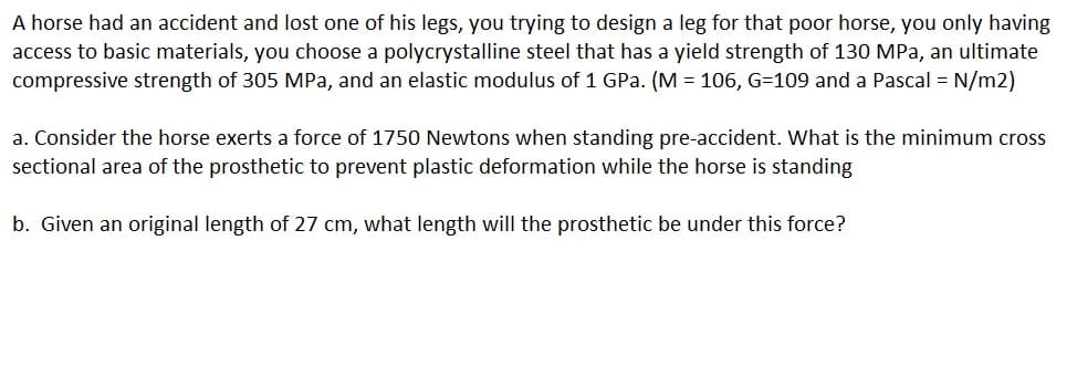A horse had an accident and lost one of his legs, you trying to design a leg for that poor horse, you only having
access to basic materials, you choose a polycrystalline steel that has a yield strength of 130 MPa, an ultimate
compressive strength of 305 MPa, and an elastic modulus of 1 GPa. (M = 106, G=109 and a Pascal = N/m2)
a. Consider the horse exerts a force of 1750 Newtons when standing pre-accident. What is the minimum cross
sectional area of the prosthetic to prevent plastic deformation while the horse is standing
b. Given an original length of 27 cm, what length will the prosthetic be under this force?
