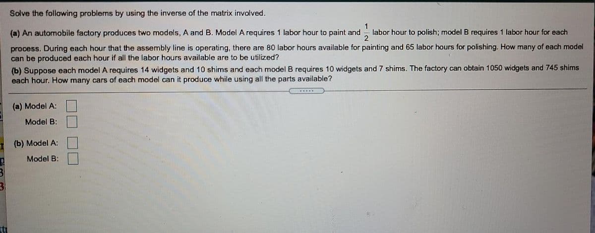Solve the following problems by using the inverse of the matrix involved.
(a) An automobile factory producess two models, A and B. Model A requires 1 labor hour to paint and
1
labor hour to polish; model B requires 1 labor hour for each
2
process. During each hour that the assembly line is operating, there are 80 labor hours available for painting and 65 labor hours for polishing. How many of each model
can be produced each hour if all the labor hours available are to be utilized?
(b) Suppose each model A requires 14 widgets and 10 shims and each model B requires 10 widgets and 7 shims. The factory can obtain 1050 widgets and 745 shims
each hour. How many cars of each model can it produce while using all the parts available?
(a) Model A:
Model B:
(b) Model A:
Model B:

