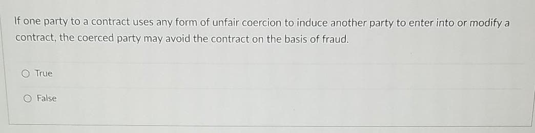 If one party to a contract uses any form of unfair coercion to induce another party to enter into or modify a
contract, the coerced party may avoid the contract on the basis of fraud.
True
O False

