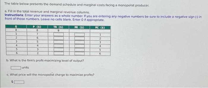 The table below presents the demand schedule and marginal costs facing a monopolist producer.
a. Fill in the total revenue and marginal revenue columns.
Instructions: Enter your answers as a whole number. If you are entering any negative numbers be sure to include a negative sign (-) in
front of those numbers. Leave no cells blank. Enter O if appropriate.
P (S)
TR (S)
MR (S)
MC ($)
8.
7.
1
2.
6.
4
4
6.
6.
b. What is the firm's profit-maximizing level of output?
units
c. What price will the monopolist charge to maximize profits?

