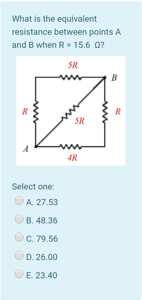 What is the equivalent
resistance between points A
and B when R = 15.6 Q?
5R
B
R
R
5R
A
4R
Select one:
A. 27.53
B. 48.36
C. 79.56
D. 26.00
E. 23.40
