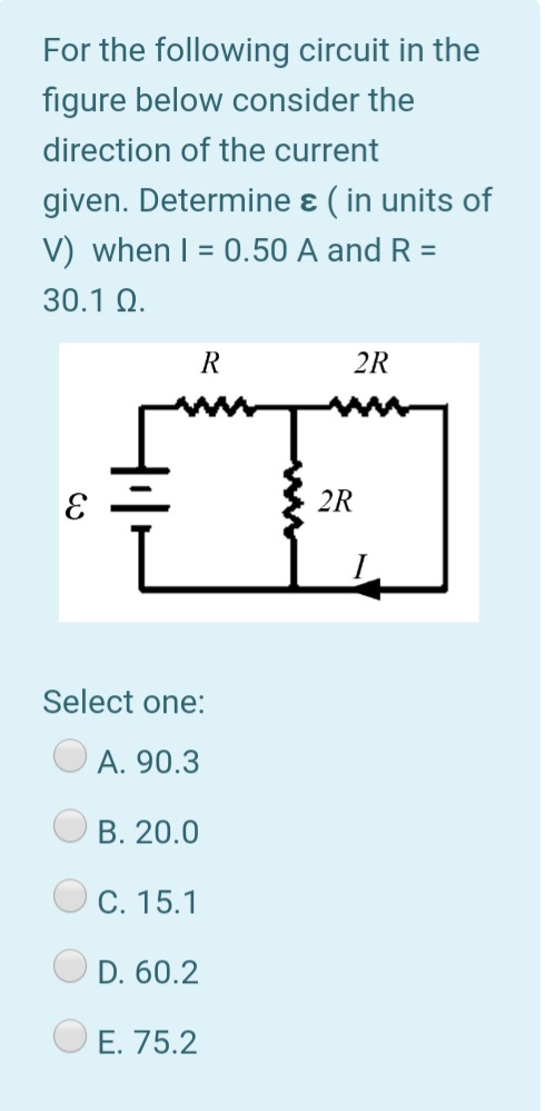 For the following circuit in the
figure below consider the
direction of the current
given. Determine ɛ ( in units of
V) when I = 0.50 A and R =
30.1 Q.
R
2R
2R
Select one:
A. 90.3
B. 20.0
C. 15.1
D. 60.2
O E. 75.2
