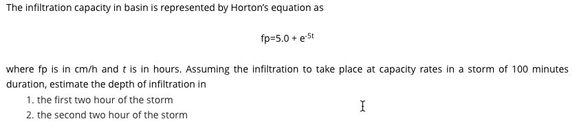 The infiltration capacity in basin is represented by Horton's equation as
fp=5.0 + e-St
where fp is in cm/h and t is in hours. Assuming the infiltration to take place at capacity rates in a storm of 100 minutes
duration, estimate the depth of infiltration in
1. the first two hour of the storm
I
2. the second two hour of the storm