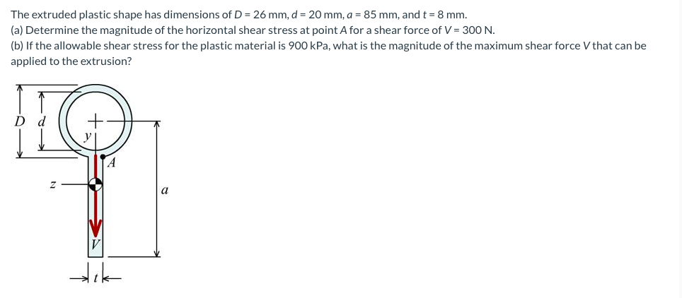 The extruded plastic shape has dimensions of D = 26 mm, d = 20 mm, a = 85 mm, and t = 8 mm.
(a) Determine the magnitude of the horizontal shear stress at point A for a shear force of V = 30 N.
(b) If the allowable shear stress for the plastic material is 900 kPa, what is the magnitude of the maximum shear force V that can be
applied to the extrusion?
