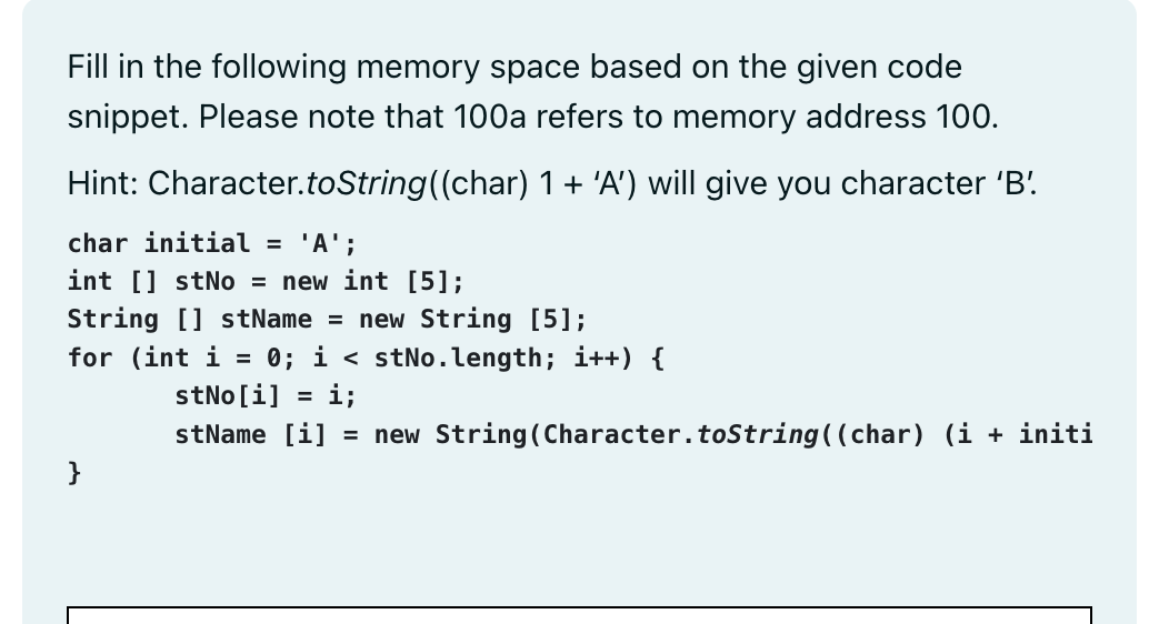 Fill in the following memory space based on the given code
snippet. Please note that 100a refers to memory address 100.
Hint: Character.toString((char) 1 + 'A') will give you character 'B'
char initial = 'A';
int [] stNo= new int [5];
String [] stName = new String [5];
for (int i = 0; i < stNo.length; i++) {
stNo[i] i;
stName [i] = new String (Character.toString((char) (i + initi
}
