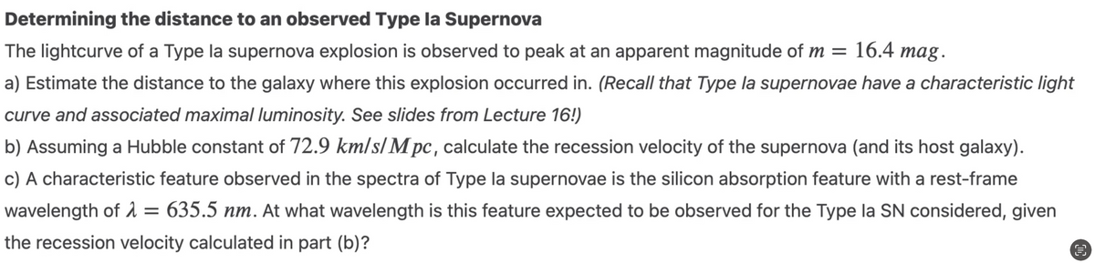 Determining the distance to an observed Type la Supernova
The lightcurve of a Type la supernova explosion is observed to peak at an apparent magnitude of m = 16.4 mag.
a) Estimate the distance to the galaxy where this explosion occurred in. (Recall that Type la supernovae have a characteristic light
curve and associated maximal luminosity. See slides from Lecture 16!)
b) Assuming a Hubble constant of 72.9 km/s/M pc, calculate the recession velocity of the supernova (and its host galaxy).
c) A characteristic feature observed in the spectra of Type la supernovae is the silicon absorption feature with a rest-frame
wavelength of λ = 635.5 nm. At what wavelength is this feature expected to be observed for the Type la SN considered, given
the recession velocity calculated in part (b)?
€
25
