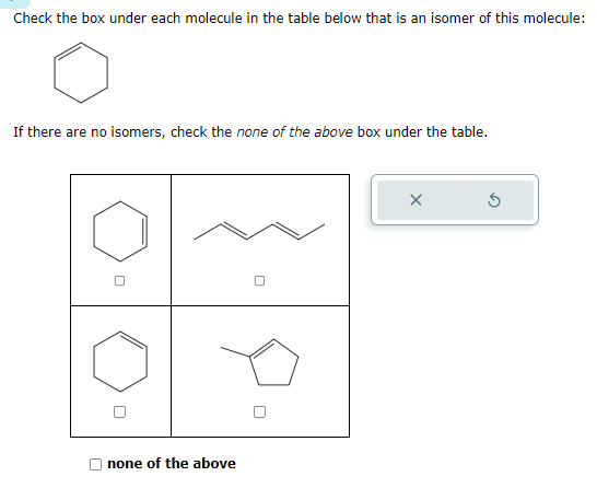 Check the box under each molecule in the table below that is an isomer of this molecule:
If there are no isomers, check the none of the above box under the table.
none of the above
X
