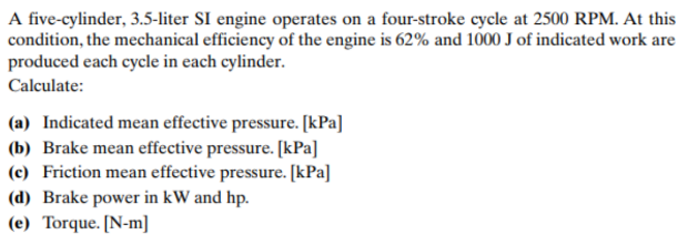A five-cylinder, 3.5-liter SI engine operates on a four-stroke cycle at 2500 RPM. At this
condition, the mechanical efficiency of the engine is 62% and 1000 J of indicated work are
produced each cycle in each cylinder.
Calculate:
(a) Indicated mean effective pressure. [kPa]
(b) Brake mean effective pressure. [kPa]
(c) Friction mean effective pressure. [kPa]
(d) Brake power in kW and hp.
(e) Torque. [N-m]
