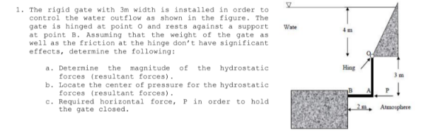 1. The rigid gate with 3m width is installed in order to
control the water outflow as shown in the figure. The
gate is hinged at point o and rests against a support
at point B. Assuming that the weight of the gate as
well as the friction at the hinge don't have significant
effects, determine the following:
Wate
4 m
the magnitude of the hydrostatic
a. Determine
forces (resultant forces).
b. Locate the center of pressure for the hydrostatic
forces (resultant forces).
c. Required horizontal force, P in order to hold
the gate closed.
Hing
Atmosphere
