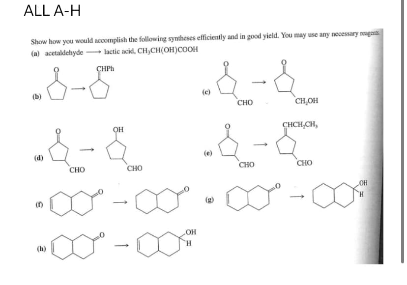ALL A-H
Show how you would accomplish the following syntheses efficiently and in good yield. You may use any necessary reagents.
(a) acetaldehyde→→→→→lactic acid, CH₂CH(OH)COOH
CHPh
1-8
(b)
(f)
&
(h)
CHO
ОН
CHO
-&-&
CHO
OH
H
(c)
(e)
CHO
CH₂OH
CHCH₂CH3
CHO
OH
H