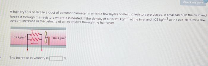 B
A hair dryer is basically a duct of constant diameter in which a few layers of electric resistors are placed. A small fan pulls the air in and
forces it through the resistors where it is heated. If the density of air is 1.15 kg/m3 at the inlet and 1.05 kg/m3 at the exit, determine the
percent increase in the velocity of air as it flows through the hair dryer
1.05 kg/m³
The increase in velocity is
Pin kg/m³
Check my work
%6
