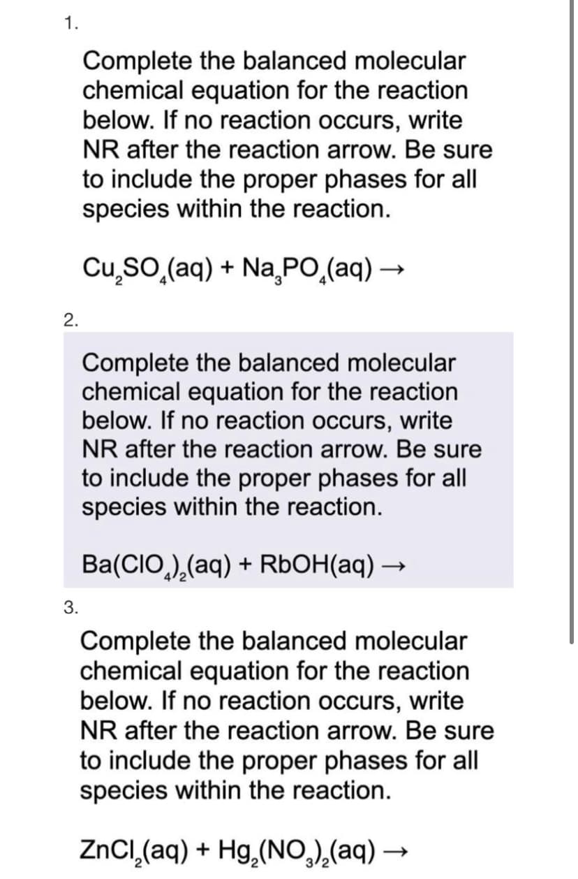1.
Complete the balanced molecular
chemical equation for the reaction
below. If no reaction occurs, write
NR after the reaction arrow. Be sure
to include the proper phases for all
species within the reaction.
Cu₂SO (aq) + Na₂PO₂(aq) →
2.
3.
Complete the balanced molecular
chemical equation for the reaction
below. If no reaction occurs, write
NR after the reaction arrow. Be sure
to include the proper phases for all
species within the reaction.
Ba(CIO)₂(aq) + RbOH(aq) →
Complete the balanced molecular
chemical equation for the reaction
below. If no reaction occurs, write
NR after the reaction arrow. Be sure
to include the proper phases for all
species within the reaction.
ZnCl₂(aq) + Hg₂(NO³)₂(aq) —
