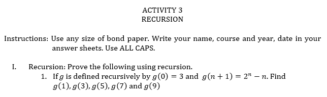 АСTIVITY 3
RECURSION
Instructions: Use any size of bond paper. Write your name, course and year, date in your
answer sheets. Use ALL CAPS.
I.
Recursion: Prove the following using recursion.
1. Ifg is defined recursively by g(0) = 3 and g(n + 1) = 2" – n. Find
g(1), g(3), g(5), g(7) and g(9)

