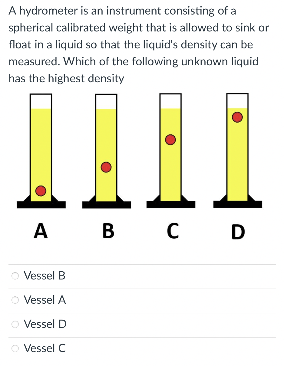 A hydrometer is an instrument consisting of a
spherical calibrated weight that is allowed to sink or
float in a liquid so that the liquid's density can be
measured. Which of the following unknown liquid
has the highest density
A B C D
В
с
Vessel B
Vessel A
Vessel D
Vessel C
