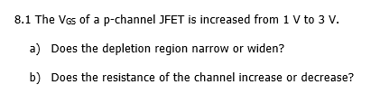 8.1 The Vas of a p-channel JFET is increased from 1 V to 3 V.
a) Does the depletion region narrow or widen?
b) Does the resistance of the channel increase or decrease?
