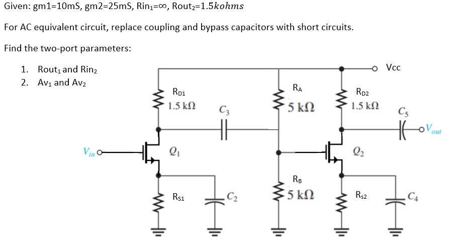 Given: gm1=10mS, gm2=25mS, Rin;=0, Rout;=1.5kohms
For AC equivalent circuit, replace coupling and bypass capacitors with short circuits.
Find the two-port parameters:
Vcc
1. Rout, and Rin,
2. Avı and Av2
RA
Rp2
Ro1
1.5 kN
C3
5 kN
1.5 kN
C5
out
Vin
Q2
RB
5 kN
C2
R$2
C4
Rs1
