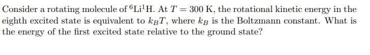 Consider a rotating molecule of ©Li'H. At T = 300 K, the rotational kinetic energy in the
eighth excited state is equivalent to kgT, where kB is the Boltzmann constant. What is
the energy of the first excited state relative to the ground state?
