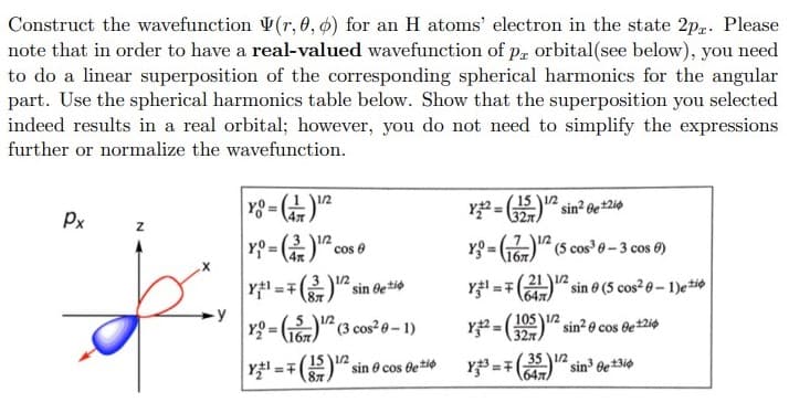 Construct the wavefunction V(r, 0, ø) for an H atoms' electron in the state 2p. Please
note that in order to have a real-valued wavefunction of p, orbital(see below), you need
to do a linear superposition of the corresponding spherical harmonics for the angular
part. Use the spherical harmonics table below. Show that the superposition you selected
indeed results in a real orbital; however, you do not need to simplify the expressions
further or normalize the wavefunction.
y8 = )
Y =
1/2
%3D
Px
3 12
1/2
cos 0
YO = G6)" (5 cos 0-3 cos 0)
%3D
4x
Y1 =7()2 sin Be*io
Y =7(2112 sin 0 (5 cos 6-1)etio
%3D
647)
-y
Yg = G)" (3 cos²0- 1)
Y = " sin? o cos de2i¢
105 1/2
!3!
327
1бл
Y =7
(15 1/2
87
35 12
sin 6e*3i0
1647
sin e cos detie
%3D
%3D
