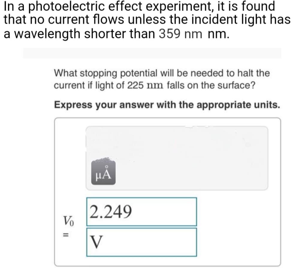 In a photoelectric effect experiment, it is found
that no current flows unless the incident light has
a wavelength shorter than 359 nm nm.
What stopping potential will be needed to halt the
current if light of 225 nm falls on the surface?
Express your answer with the appropriate units.
μA
2.249
V
Vo
=