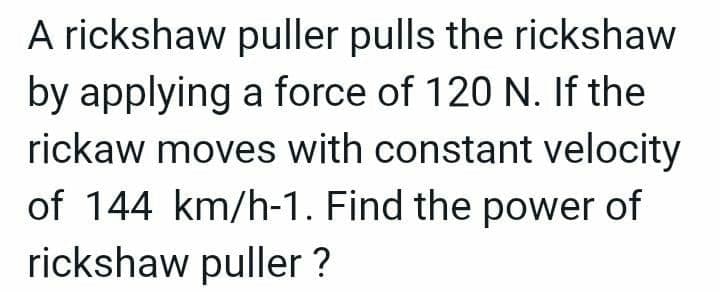 A rickshaw puller pulls the rickshaw
by applying a force of 120 N. If the
rickaw moves with constant velocity
of 144 km/h-1. Find the power of
rickshaw puller ?
