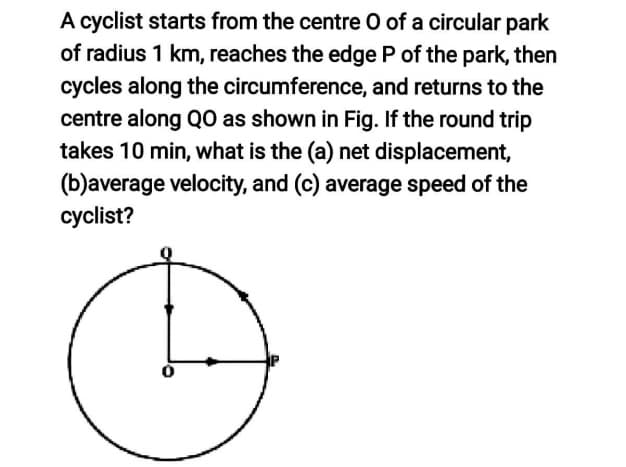 A cyclist starts from the centre O of a circular park
of radius 1 km, reaches the edge P of the park, then
cycles along the circumference, and returns to the
centre along Q0 as shown in Fig. If the round trip
takes 10 min, what is the (a) net displacement,
(b)average velocity, and (c) average speed of the
cyclist?
