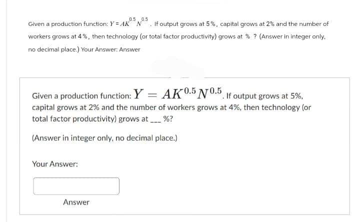 0.5 0.5
Given a production function: Y = AK N If output grows at 5%, capital grows at 2% and the number of
workers grows at 4%, then technology (or total factor productivity) grows at % ? (Answer in integer only,
no decimal place.) Your Answer: Answer
Given a production function: Y = AK0.5 N0.5. If output grows at 5%,
capital grows at 2% and the number of workers grows at 4%, then technology (or
total factor productivity) grows at %?
(Answer in integer only, no decimal place.)
Your Answer:
Answer