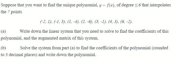 Suppose that you want to find the unique polynomial, y = f(x), of degree ≤ 6 that interpolates
the 7 points
(-2, 1), (-1, 3), (1, -4), (2, -6), (3, -1), (4, 3), (6, -2).
(a)
Write down the linear system that you need to solve to find the coefficients of this
polynomial, and the augmented matrix of this system.
(b)
Solve the system from part (a) to find the coefficients of the polynomial (rounded
to 3 decimal places) and write down the polynomial.