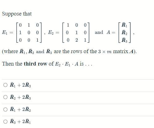 Suppose that
01 0
0
0
1 0 0 E₂
1
0
Lo 0
0
2 1
(where R₁, R₂ and R3 are the rows of the 3 x m matrix A).
Then the third row of E₂ E₁ A is ...
E₁ =
R₁ + 2R3
R₂ + 2R3
R₁ + 2R₂
R3 + 2R₁
5
=
1
R₁
and A = R₂
0
"