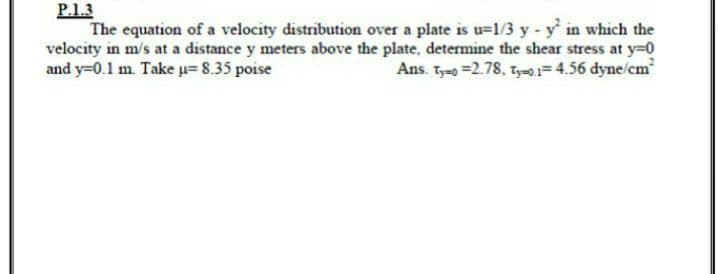 P.1.3
The equation of a velocity distribution over a plate is u=1/3 y - y' in which the
velocity in m/s at a distance y meters above the plate, determine the shear stress at y=0
and y=0.1 m. Take =8.35 poise
Ans. t =2.78, t-1= 4.56 dyne/cm
