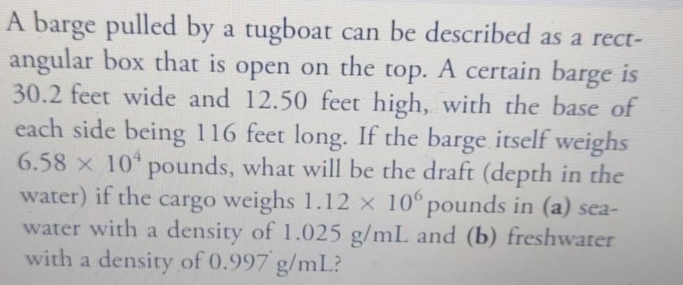 A barge pulled by a tugboat can be described as a rect-
angular box that is open on the top. A certain barge is
30.2 feet wide and 12.50 feet high, with the base of
each side being 116 feet long. If the barge itself weighs
6.58 x 10 pounds, what will be the draft (depth in the
water) if the cargo weighs 1.12 × 10°pounds in (a) sea-
water with a density of 1.025 g/mL and (b) freshwater
with a density of 0.997 g/mL?
