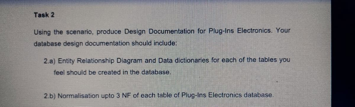 Task 2
Using the scenario, produce Design Documentation for Plug-Ins Electronics. Your
database design documentation should incllude:
2.a) Entity Relationship Diagram and Data dictionaries for each of the tables you
feel should be created in the database.
2.b) Normalisation upto 3 NF of each table of Plug-Ins Electronics database.
