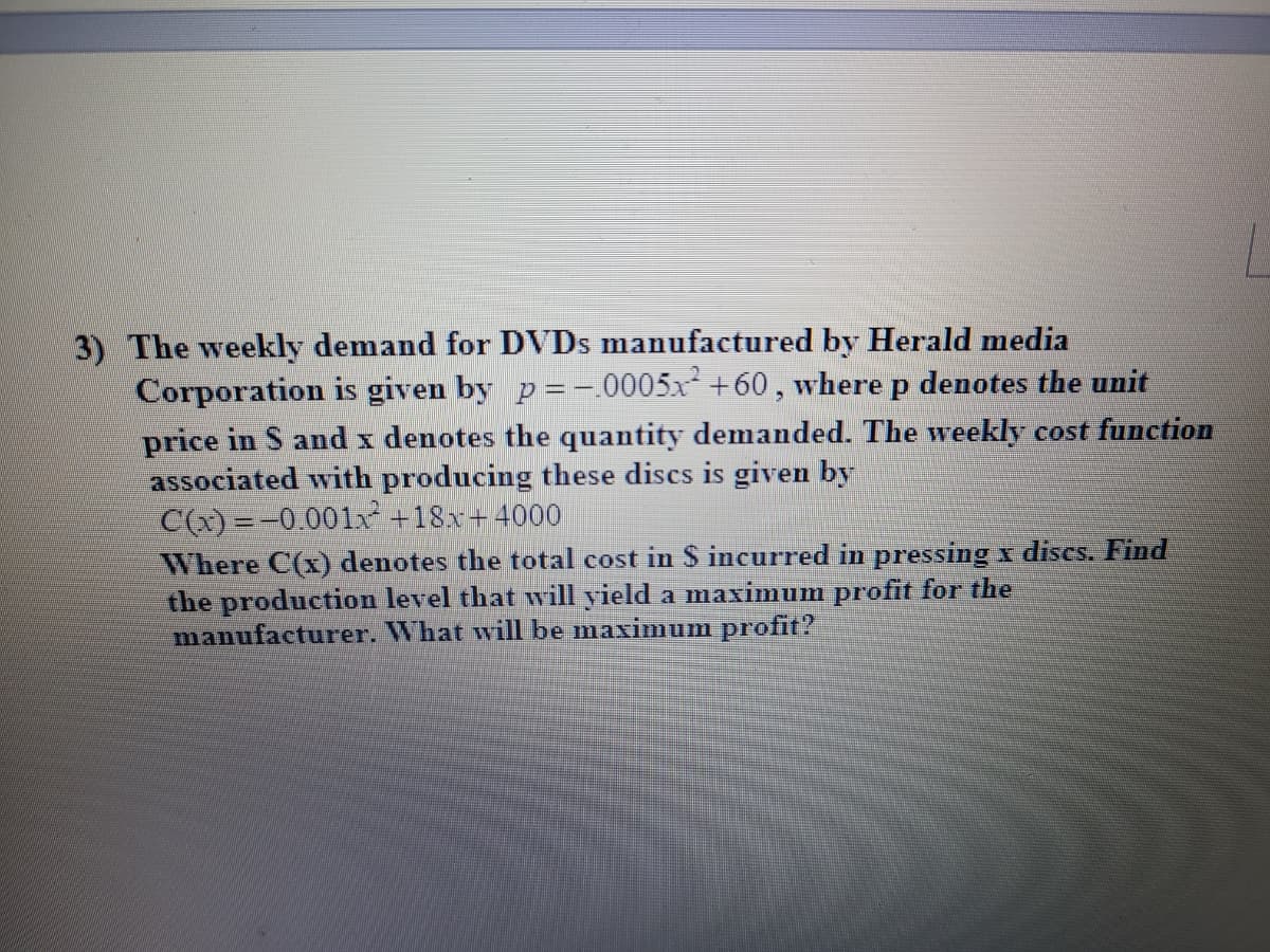 3) The weekly demand for DVDS manufactured by Herald media
Corporation is given by p =-.0005x +60, where p denotes the unit
price in S and x denotes the quantity demanded. The weekly cost function
associated with producing these discs is given by
C(x) =-0.001x +18x+4000
Where C(x) denotes the total cost in $ incurred in pressing x discs. Find
the production level that will yield a maximum profit for the
manufacturer. What will be maximum profit?

