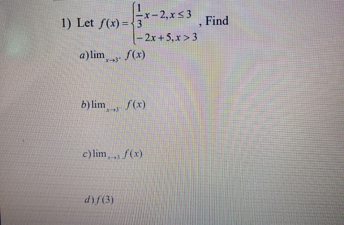 1) Let f(x) = { 3
x-2,x < 3
Find
2x+5,x > 3
a)lim
f(x)
b) lim
f(x)
c) lim, f(x)
d)f(3)
