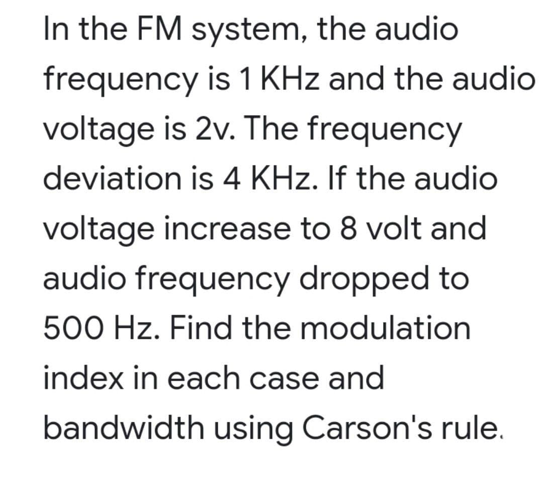 In the FM system, the audio
frequency is 1 KHz and the audio
voltage is 2v. The frequency
deviation is 4 KHz. If the audio
voltage increase to 8 volt and
audio frequency dropped to
500 Hz. Find the modulation
index in each case and
bandwidth using Carson's rule.
