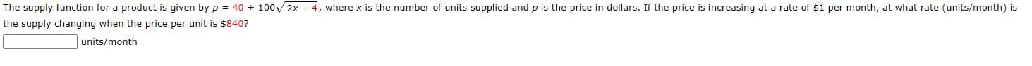 The supply function for a product is given by p = 40 + 100V2x + 4, where x is the number of units supplied and p is the price in dollars. If the price is increasing at a rate of $1 per month, at what rate (units/month) is
the supply changing when the price per unit is $840?
units/month
