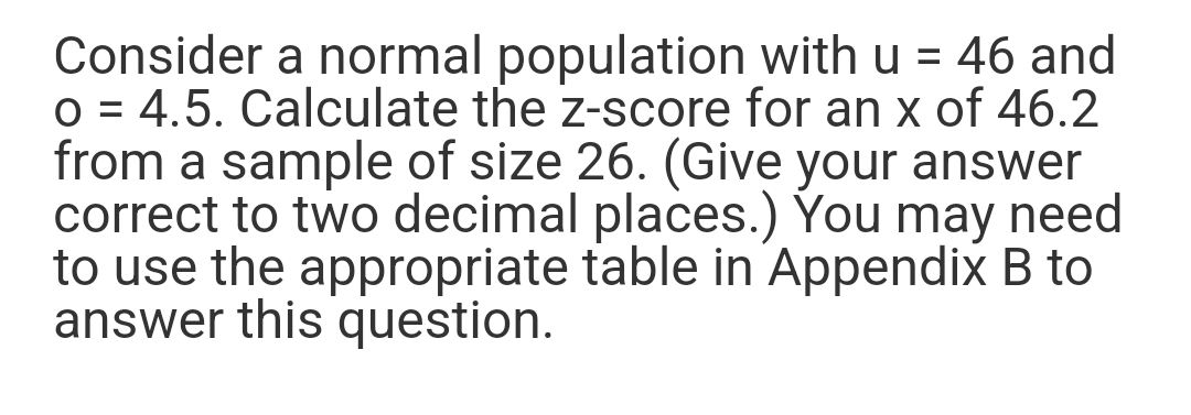 Consider a normal population with u = 46 and
O = 4.5. Calculate the z-score for an x of 46.2
from a sample of size 26. (Give your answer
correct to two decimal places.) You may need
to use the appropriate table in Appendix B to
answer this question.
