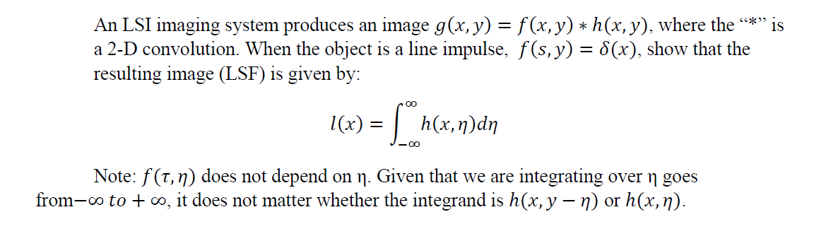 1(x) = | ht
An LSI imaging system produces an image g(x, y) = f(x, y) * h(x, y), where the *"
a 2-D convolution. When the object is a line impulse, f(s,y) = 8(x), show that the
resulting image (LSF) is given by:
is
h (x, η) dη
Note: f(T, n) does not depend on ŋ. Given that we are integrating over goes
from-o to + o, it does not matter whether the integrand is h(x, y –- n) or h(x,ŋ).
