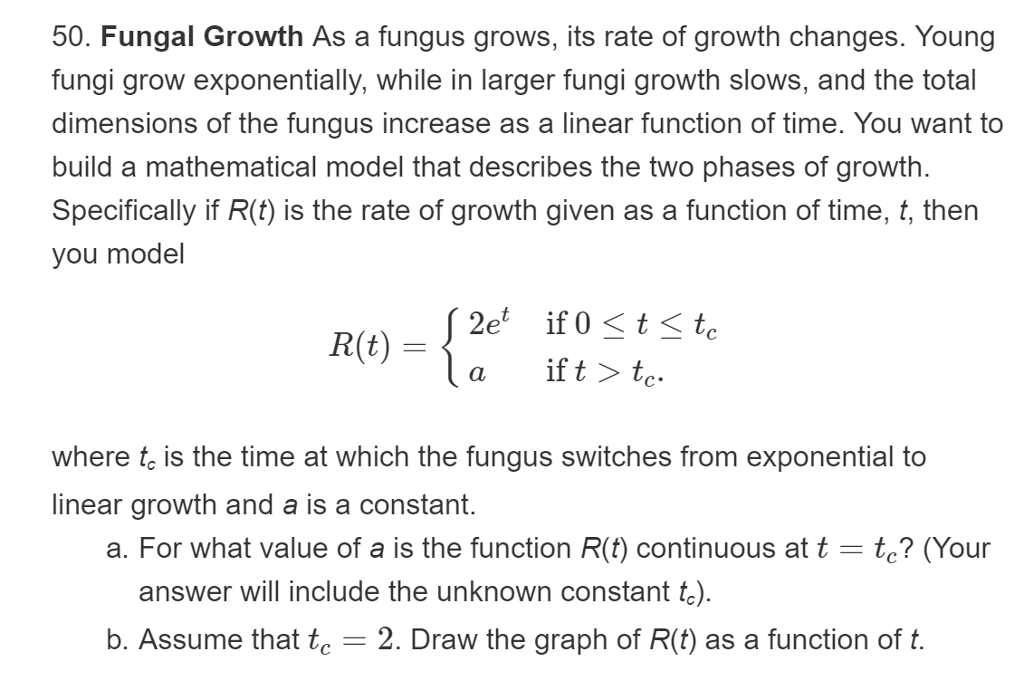 50. Fungal Growth As a fungus grows, its rate of growth changes. Young
fungi grow exponentially, while in larger fungi growth slows, and the total
dimensions of the fungus increase as a linear function of time. You want to
build a mathematical model that describes the two phases of growth.
Specifically if R(f) is the rate of growth given as a function of time, t, then
you model
2e
if 0t < tc
la
if t > tc
R(t)
where te is the time at which the fungus switches from exponential to
linear growth and a is a constant
a. For what value of a is the function R(t) continuous at t te? (Your
answer will include the unknown constant te)
b. Assume that te = 2. Draw the graph of R(t) as a function of t
