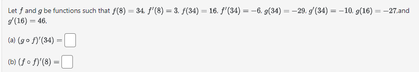 ==
Let f and g be functions such that f(8) = 34. f'(8) = 3, ƒ(34) = 16. f'(34) = −6, g(34) = -29. g'(34) = -10. g(16) = -27,and
g'(16) = 46.
=
(a) (gof)'(34) =
(b) (ff)'(8) =