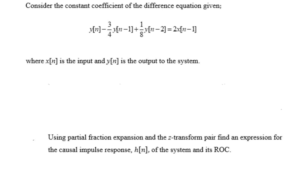 Consider the constant coefficient of the difference equation given;
where x[n] is the input and y[z] is the output to the system.
Using partial fraction expansion and the z-transform pair find an expression for
the causal impulse response, h[n], of the system and its ROC.
