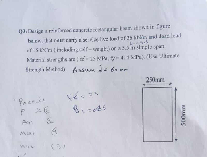 Q3: Design a reinforced concrete rectangular beam shown in figure
below, that must carry a service live load of 36 kN/m and dead load
Lasis
of 15 kN/m (incloding self-weight) on a 5.5 m simple span.
Material strengths are (fo= 25 MPa, fy = 414 MPa). (Use Ultimate
Strength Method). Assum d = 60 mm
لتر Pa۷
ع) حرم
Asi
Mui
142
M
(5)
Fé= 25
B₁=0.85
250mm
500mm